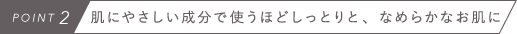 POINT2　肌にやさしい成分で使うほどしっとりと、なめらかなお肌に