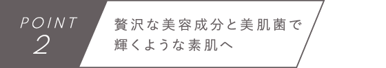 POINT2　贅沢な美容成分と美肌菌で輝くような素肌へ